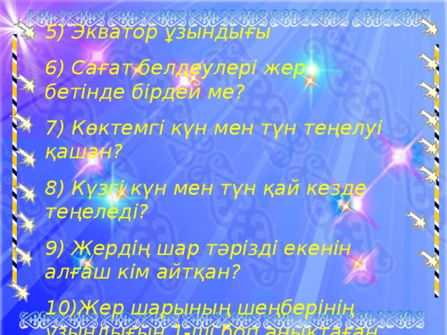 5) Экватор ұзындығы 6) Сағат белдеулері жер бетінде бірдей ме? 7) Көктемгі күн мен түн теңелуі қашан? 8) Күзгі күн мен түн қай кезде теңеледі? 9) Жердің шар тәрізді екенін алғаш кім айтқан? 10)Жер шарының шеңберінің ұзындығын 1-ші боп анықтаған кім?  