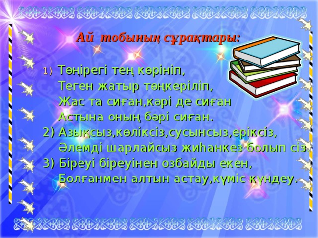 Ай тобының сұрақтары: Төңірегі тең көрініп,  Теген жатыр төңкеріліп,  Жас та сиған,кәрі де сиған  Астына оның бәрі сиған. 2) Азықсыз,көліксіз,сусынсыз,еріксіз,  Әлемді шарлайсыз жиһанкез болып сіз. 3) Біреуі біреуінен озбайды екен,  Болғанмен алтын астау,күміс күндеу. 