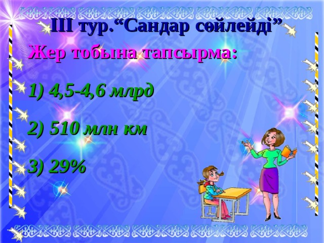 ІІІ тур.“Сандар сөйлейді” Жер тобына тапсырма: 1) 4,5-4,6 млрд 2) 510 млн км 3) 29% 