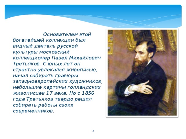   Основателем этой богатейшей коллекции был видный деятель русской культуры московский коллекционер Павел Михайлович Третьяков. С юных лет он страстно увлекался живописью, начал собирать гравюры западноевропейских художников, небольшие картины голландских живописцев 17 века. Но с 1856 года Третьяков твердо решил собирать работы своих современников.  