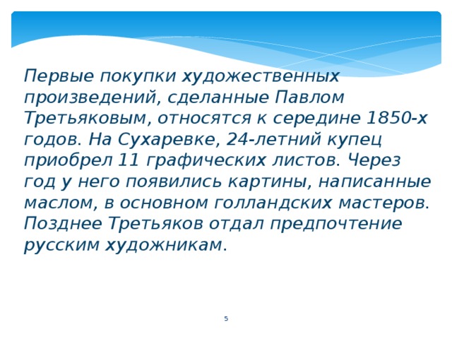 Первые покупки художественных произведений, сделанные Павлом Третьяковым, относятся к середине 1850-х годов. На Сухаревке, 24-летний купец приобрел 11 графических листов. Через год у него появились картины, написанные маслом, в основном голландских мастеров. Позднее Третьяков отдал предпочтение русским художникам.   