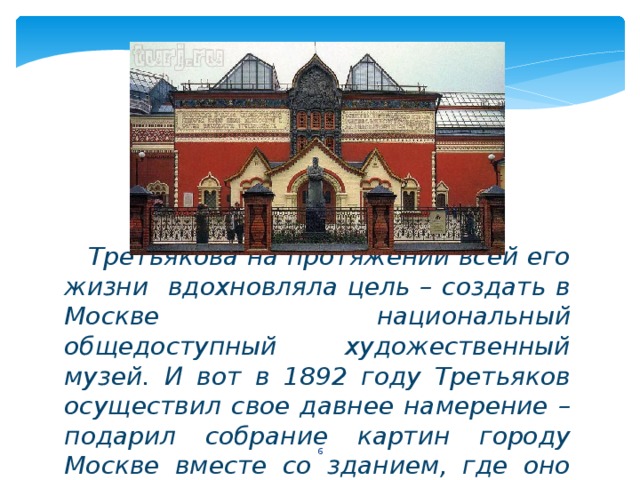  Третьякова на протяжении всей его жизни вдохновляла цель – создать в Москве национальный общедоступный художественный музей. И вот в 1892 году Третьяков осуществил свое давнее намерение – подарил собрание картин городу Москве вместе со зданием, где оно размещалось.  