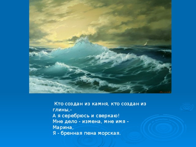  Кто создан из камня, кто создан из глины,-  А я серебрюсь и сверкаю!  Мне дело - измена, мне имя - Марина,  Я - бренная пена морская.   