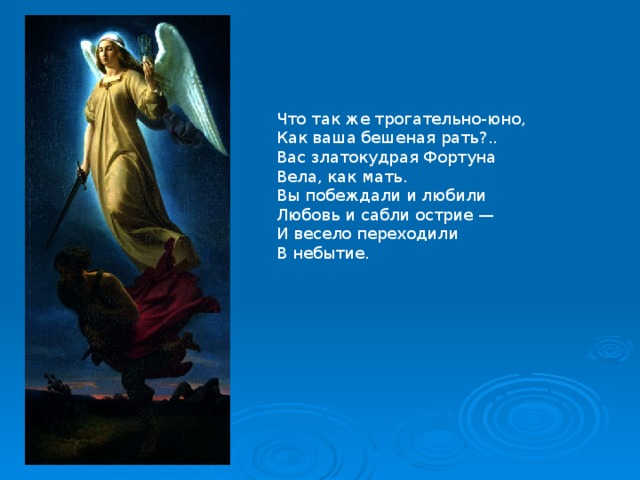 Что так же трогательно-юно,  Как ваша бешеная рать?..  Вас златокудрая Фортуна  Вела, как мать. Вы побеждали и любили  Любовь и сабли острие —  И весело переходили  В небытие. 