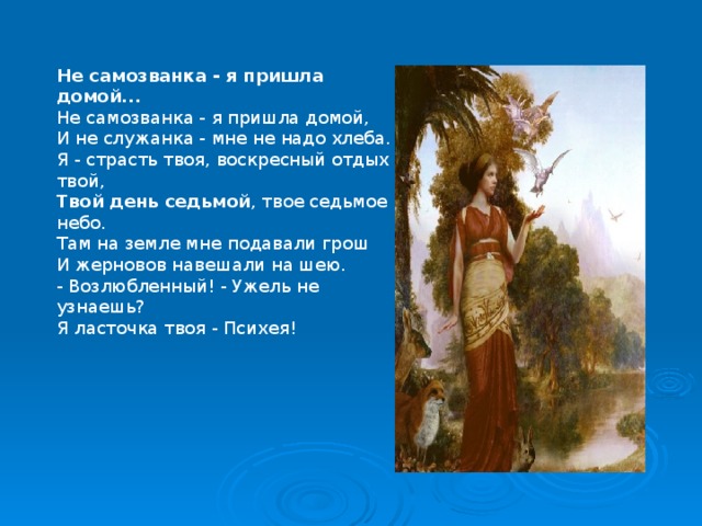 Не самозванка - я пришла домой... Не самозванка - я пришла домой, И не служанка - мне не надо хлеба. Я - страсть твоя, воскресный отдых твой, Твой   день   седьмой , твое седьмое небо. Там на земле мне подавали грош И жерновов навешали на шею. - Возлюбленный! - Ужель не узнаешь? Я ласточка твоя - Психея! 