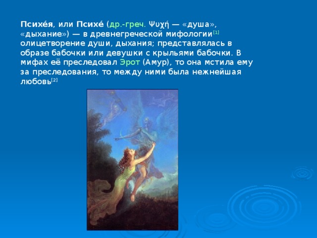 Психе́я , или  Психе́  ( др.-греч.  Ψυχή — «душа», «дыхание») — в древнегреческой мифологии [1] олицетворение души, дыхания; представлялась в образе бабочки или девушки с крыльями бабочки. В мифах её преследовал  Эрот  (Амур), то она мстила ему за преследования, то между ними была нежнейшая любовь [2] 