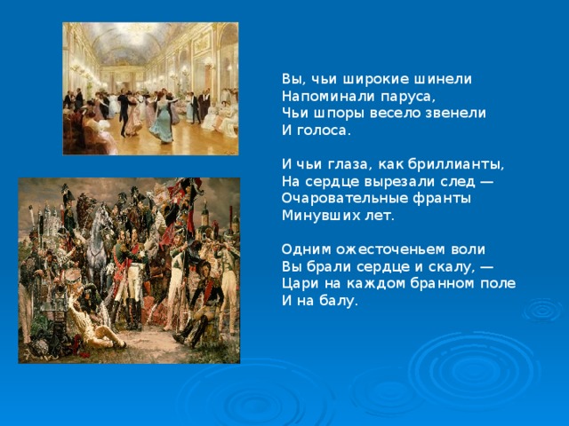 Вы, чьи широкие шинели  Напоминали паруса,  Чьи шпоры весело звенели  И голоса.   И чьи глаза, как бриллианты,  На сердце вырезали след —  Очаровательные франты  Минувших лет.   Одним ожесточеньем воли  Вы брали сердце и скалу, —  Цари на каждом бранном поле  И на балу.   