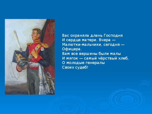 Вас охраняла длань Господня  И сердце матери. Вчера —  Малютки-мальчики, сегодня —  Офицера. Вам все вершины были малы  И мягок — самый чёрствый хлеб,  О молодые генералы  Своих судеб!   
