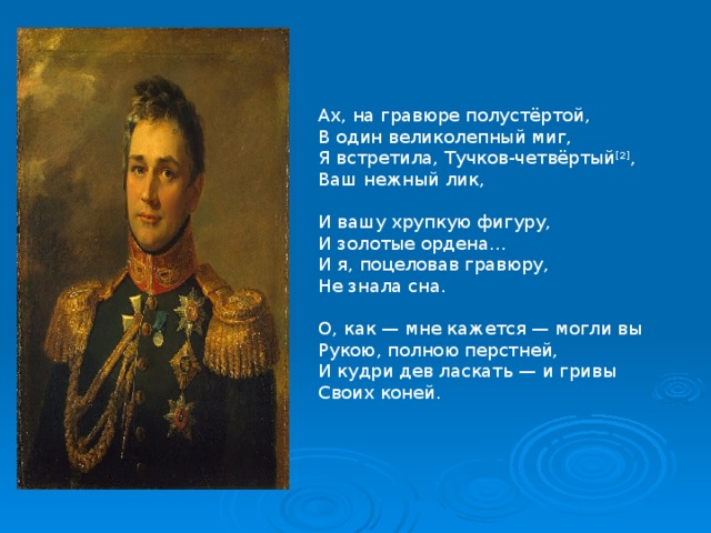 Ах, на гравюре полустёртой,  В один великолепный миг,  Я встретила, Тучков-четвёртый [2] ,  Ваш нежный лик,   И вашу хрупкую фигуру,  И золотые ордена…  И я, поцеловав гравюру,  Не знала сна.   О, как — мне кажется — могли вы  Рукою, полною перстней,  И кудри дев ласкать — и гривы  Своих коней. 