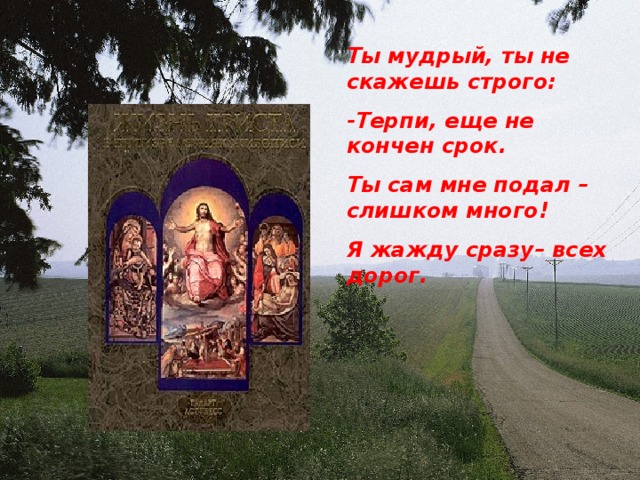 Ты мудрый, ты не скажешь строго: -Терпи, еще не кончен срок. Ты сам мне подал – слишком много ! Я жажду сразу– всех дорог.  