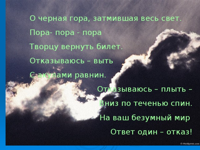 О черная гора, затмившая весь свет. Пора- пора - пора Творцу вернуть билет. Отказываюсь – выть С акулами равнин. Отказываюсь – плыть – Вниз по теченью спин. На ваш безумный мир Ответ один – отказ!  