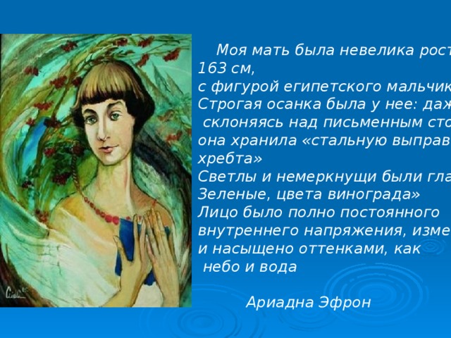  Моя мать была невелика ростом –- 163 см, с фигурой египетского мальчика . Строгая осанка была у нее: даже  склоняясь над письменным столом она хранила «стальную выправку хребта» Светлы и немеркнущи были глаза- Зеленые, цвета винограда» Лицо было полно постоянного внутреннего напряжения, изменчиво и насыщено оттенками, как  небо и вода   Ариадна Эфрон  