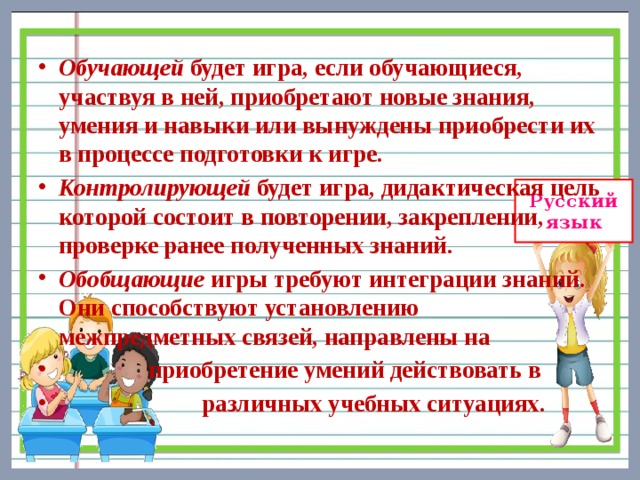 Обучающей будет игра, если обучающиеся, участвуя в ней, приобретают новые знания, умения и навыки или вынуждены приобрести их в процессе подготовки к игре. Контролирующей будет игра, дидактическая цель которой состоит в повторении, закреплении, проверке ранее полученных знаний. Обобщающие игры требуют интеграции знаний. Они способствуют установлению межпредметных связей, направлены на  приобретение умений действовать в  различных учебных ситуациях. 