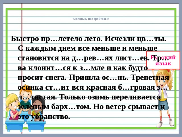    «Запятые, не теряйтесь!»      Быстро пр…летело лето. Исчезли цв…ты. С каждым днем все меньше и меньше становится на д…рев…ях лист…ев. Тр…ва клонит…ся к з…мле и как будто просит снега. Пришла ос…нь. Трепетная осинка ст…ит вся красная б…гровая з…л…тистая. Только озимь переливается зеленым барх…том. Но ветер срывает и это убранство. 