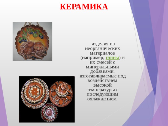 КЕРАМИКА  изделия из неорганических материалов (например,  глины ) и их смесей с минеральными добавками, изготавливаемые под воздействием высокой температуры с последующим охлаждением. 