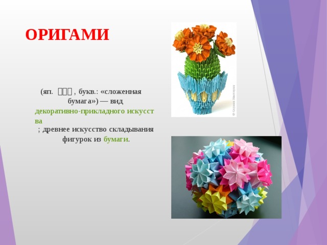 ОРИГАМИ   ( яп.   折り紙 , букв.: «сложенная бумага») — вид  декоративно-прикладного искусства ; древнее искусство складывания фигурок из  бумаги . 