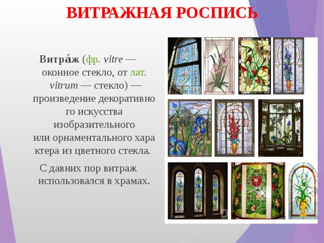 ВИТРАЖНАЯ РОСПИСЬ Витра́ж  ( фр.   vitre  — оконное стекло, от  лат.   vitrum  — стекло) — произведение декоративного искусства изобразительного или орнаментального характера из цветного стекла. С давних пор витраж использовался в храмах. 
