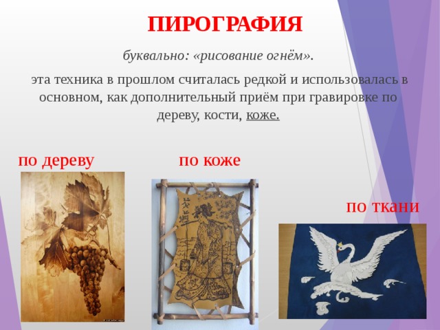ПИРОГРАФИЯ буквально: «рисование огнём».  эта техника в прошлом считалась редкой и использовалась в основном, как дополнительный приём при гравировке по дереву, кости,  коже.  по дереву по коже по ткани 