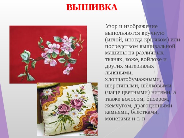ВЫШИВКА  Узор и изображение выполняются вручную (иглой, иногда крючком) или посредством вышивальной машины на различных тканях, коже, войлоке и других материалах льняными, хлопчатобумажными, шерстяными, шёлковыми (чаще цветными) нитями, а также волосом, бисером, жемчугом, драгоценными камнями, блёстками, монетами и т. п ВЫШИВКА  