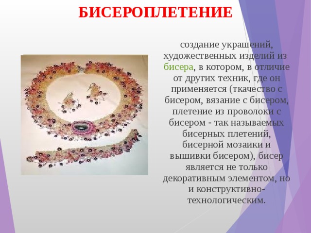 БИСЕРОПЛЕТЕНИЕ создание украшений, художественных изделий из  бисера , в котором, в отличие от других техник, где он применяется (ткачество с бисером, вязание с бисером, плетение из проволоки с бисером - так называемых бисерных плетений, бисерной мозаики и вышивки бисером), бисер является не только декоративным элементом, но и конструктивно-технологическим. 