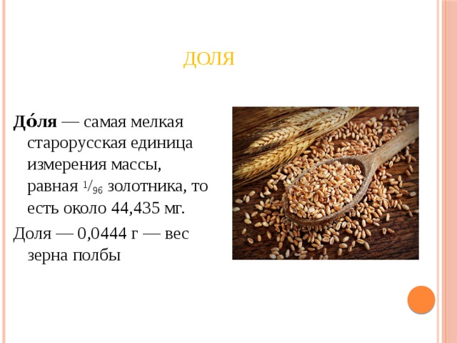 Доля До́ля  — самая мелкая старорусская единица измерения массы, равная  1 / 96  золотника, то есть около 44,435 мг. Доля — 0,0444 г — вес зерна полбы 