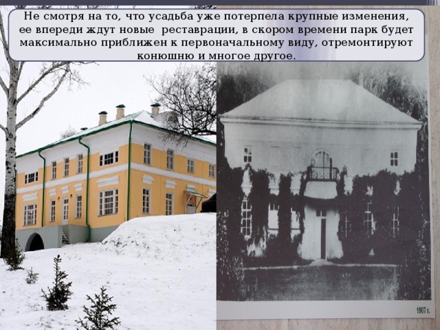 Не смотря на то, что усадьба уже потерпела крупные изменения, ее впереди ждут новые реставрации, в скором времени парк будет максимально приближен к первоначальному виду, отремонтируют конюшню и многое другое. 