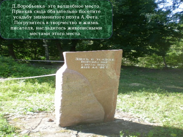 Д.Воробьевка- это волшебное место. Приехав сюда обязательно посетите усадьбу знаменитого поэта А.Фета. Погрузитесь в творчество и жизнь писателя, насладитесь живописными местами этого места. 