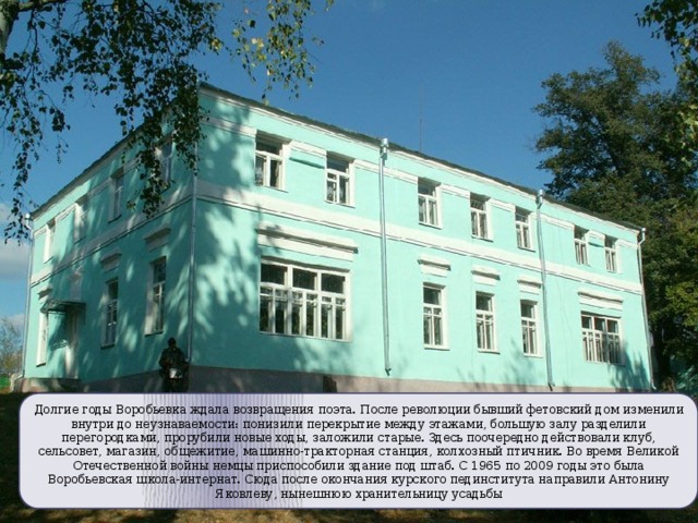 Долгие годы Воробьевка ждала возвращения поэта.  После революции бывший фетовский дом изменили внутри до неузнаваемости: понизили перекрытие между этажами, большую залу разделили перегородками, прорубили новые ходы, заложили старые. Здесь поочередно действовали клуб, сельсовет, магазин, общежитие, машинно-тракторная станция, колхозный птичник. Во время Великой Отечественной войны немцы приспособили здание под штаб. С 1965 по 2009 годы это была Воробьевская школа-интернат. Сюда после окончания курского пединститута направили Антонину Яковлеву, нынешнюю хранительницу усадьбы 