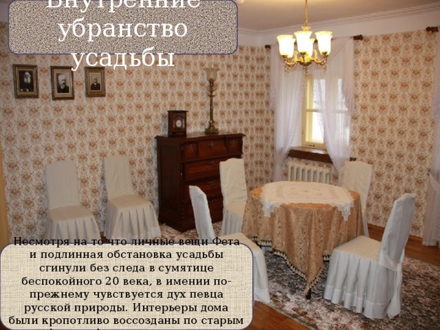 Внутренние убранство усадьбы Внутренее убранство Несмотря на то что личные вещи Фета и подлинная обстановка усадьбы сгинули без следа в сумятице беспокойного 20 века, в имении по-прежнему чувствуется дух певца русской природы. Интерьеры дома были кропотливо воссозданы по старым фотографиям и мемуарам. 
