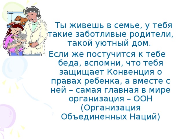  Ты живешь в семье, у тебя такие заботливые родители, такой уютный дом. Если же постучится к тебе беда, вспомни, что тебя защищает Конвенция о правах ребенка, а вместе с ней – самая главная в мире организация – ООН (Организация Объединенных Наций) 