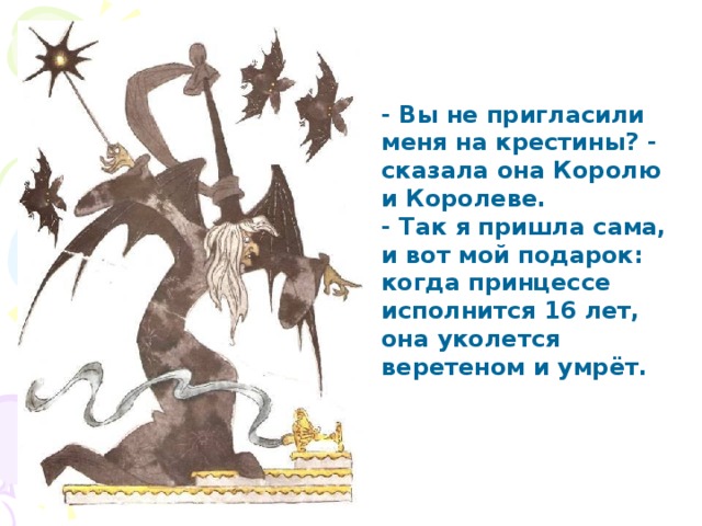 - Вы не пригласили меня на крестины? - сказала она Королю и Королеве. - Так я пришла сама, и вот мой подарок: когда принцессе исполнится 16 лет, она уколется веретеном и умрёт. 