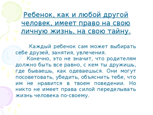 Ребенок, как и любой другой человек, имеет право на свою личную жизнь, на свою тайну.   Каждый ребенок сам может выбирать себе друзей, занятия, увлечения.  Конечно, это не значит, что родителям должно быть все равно, с кем ты дружишь, где бываешь, как одеваешься. Они могут посоветовать, убедить, объяснить тебе, что им не нравится в твоем поведении. Но никто не имеет права силой переделывать жизнь человека по-своему. 