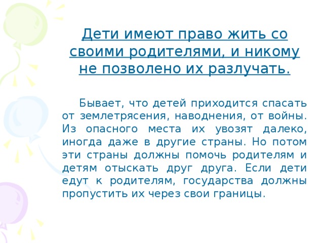 Дети имеют право жить со своими родителями, и никому не позволено их разлучать.  Бывает, что детей приходится спасать от землетрясения, наводнения, от войны. Из опасного места их увозят далеко, иногда даже в другие страны. Но потом эти страны должны помочь родителям и детям отыскать друг друга. Если дети едут к родителям, государства должны пропустить их через свои границы. 