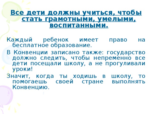 Все дети должны учиться, чтобы стать грамотными, умелыми, воспитанными.  Каждый ребенок имеет право на бесплатное образование. В Конвенции записано также: государство должно следить, чтобы непременно все дети посещали школу, а не прогуливали уроки! Значит, когда ты ходишь в школу, то помогаешь своей стране выполнять Конвенцию. 