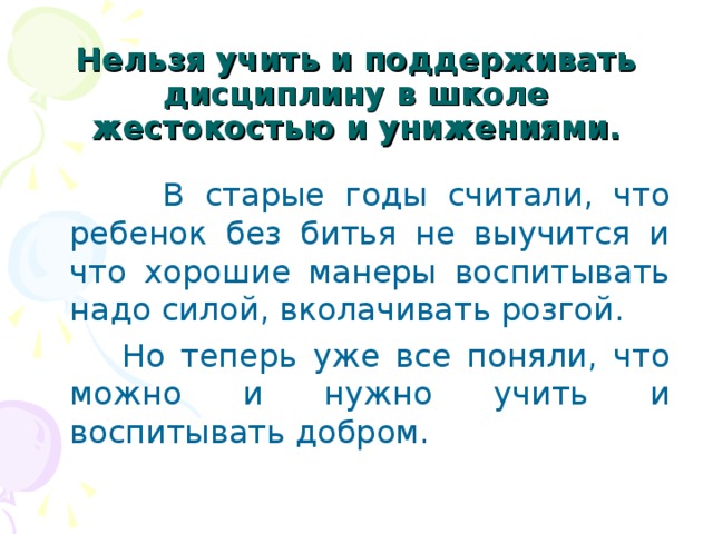  Нельзя учить и поддерживать дисциплину в школе жестокостью и унижениями.  В старые годы считали, что ребенок без битья не выучится и что хорошие манеры воспитывать надо силой, вколачивать розгой.  Но теперь уже все поняли, что можно и нужно учить и воспитывать добром. 