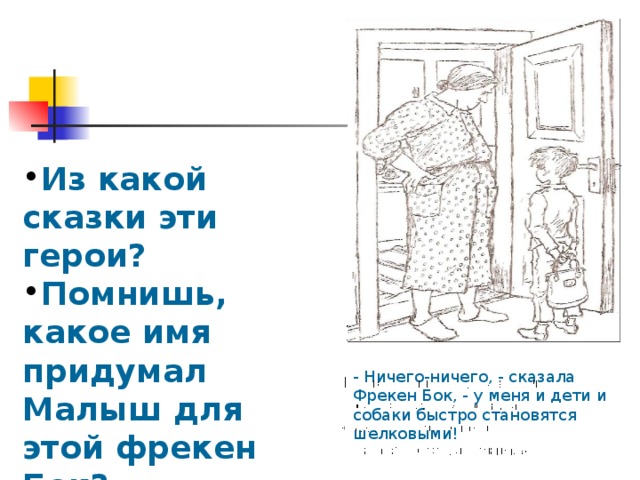 Из какой сказки эти герои? Помнишь, какое имя придумал Малыш для этой фрекен Бок? - Ничего-ничего, - сказала Фрекен Бок, - у меня и дети и собаки быстро становятся шелковыми! 