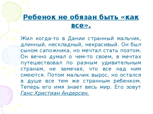 Ребенок не обязан быть «как все». Жил когда-то в Дании странный мальчик, длинный, нескладный, некрасивый. Он был сыном сапожника, но мечтал стать поэтом. Он вечно думал о чем-то своем, в мечтах путешествовал по разным удивительным странам, не замечая, что все над ним смеются. Потом мальчик вырос, но остался в душе все тем же странным ребенком. Теперь его имя знает весь мир. Его зовут Ганс Христиан Андерсен. 