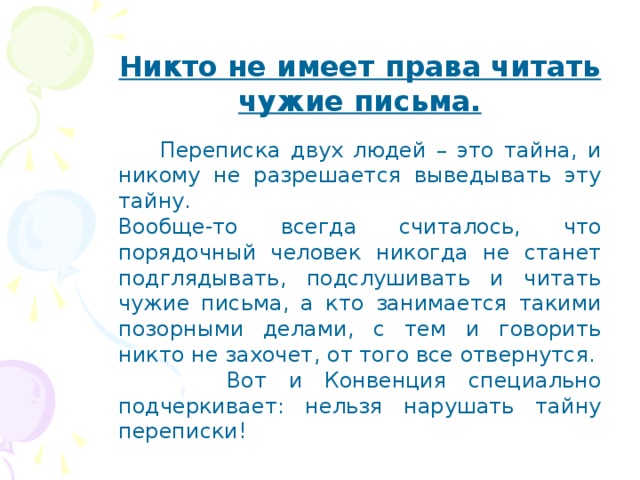 Никто не имеет права читать чужие письма.  Переписка двух людей – это тайна, и никому не разрешается выведывать эту тайну. Вообще-то всегда считалось, что порядочный человек никогда не станет подглядывать, подслушивать и читать чужие письма, а кто занимается такими позорными делами, с тем и говорить никто не захочет, от того все отвернутся.  Вот и Конвенция специально подчеркивает: нельзя нарушать тайну переписки! 