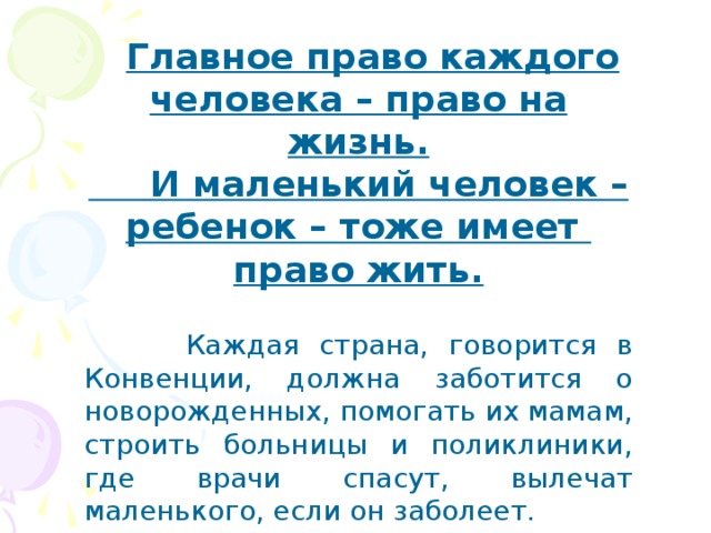  Главное право каждого человека – право на жизнь.  И маленький человек – ребенок – тоже имеет право жить.   Каждая страна, говорится в Конвенции, должна заботится о новорожденных, помогать их мамам, строить больницы и поликлиники, где врачи спасут, вылечат маленького, если он заболеет. 