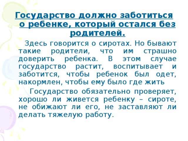 Государство должно заботиться о ребенке, который остался без родителей.  Здесь говорится о сиротах. Но бывают такие родители, что им страшно доверить ребенка. В этом случае государство растит, воспитывает и заботится, чтобы ребенок был одет, накормлен, чтобы ему было где жить  Государство обязательно проверяет, хорошо ли живется ребенку – сироте, не обижают ли его, не заставляют ли делать тяжелую работу. 