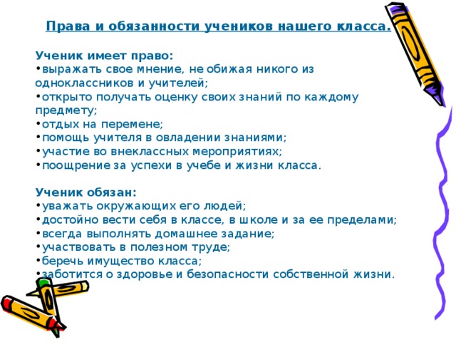Права и обязанности учеников нашего класса.  Ученик имеет право: выражать свое мнение, не обижая никого из одноклассников и учителей; открыто получать оценку своих знаний по каждому предмету; отдых на перемене; помощь учителя в овладении знаниями; участие во внеклассных мероприятиях; поощрение за успехи в учебе и жизни класса.  Ученик обязан: уважать окружающих его людей; достойно вести себя в классе, в школе и за ее пределами; всегда выполнять домашнее задание; участвовать в полезном труде; беречь имущество класса; заботится о здоровье и безопасности собственной жизни. 