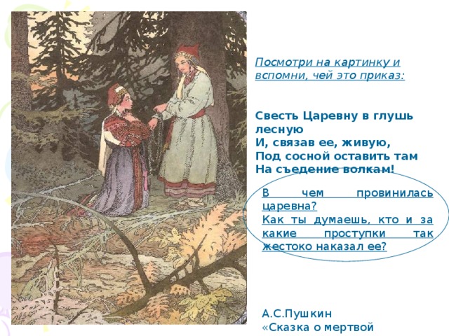 Посмотри на картинку и вспомни, чей это приказ:   Свесть Царевну в глушь лесную И, связав ее, живую, Под сосной оставить там На съедение волкам! В чем провинилась царевна? Как ты думаешь, кто и за какие проступки так жестоко наказал ее?  А.С.Пушкин «Сказка о мертвой царевне» 