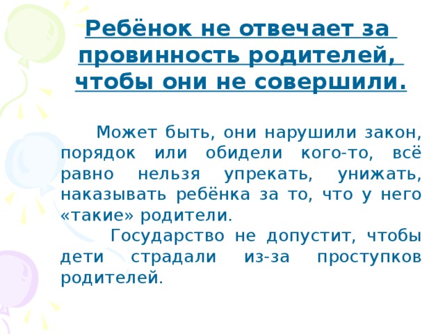 Ребёнок не отвечает за провинность родителей, чтобы они не совершили.  Может быть, они нарушили закон, порядок или обидели кого-то, всё равно нельзя упрекать, унижать, наказывать ребёнка за то, что у него «такие» родители.  Государство не допустит, чтобы дети страдали из-за проступков родителей.  