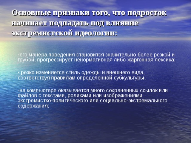 Основные признаки того, что подросток начинает подпадать под влияние экстремистской идеологии: его манера поведения становится значительно более резкой и грубой, прогрессирует ненормативная либо жаргонная лексика;  резко изменяется стиль одежды и внешнего вида, соответствуя правилам определенной субкультуры; -на компьютере оказывается много сохраненных ссылок или файлов с текстами, роликами или изображениями экстремистко-политического или социально-экстремального содержания; 