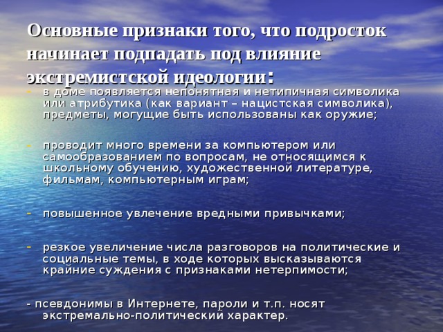 Основные признаки того, что подросток начинает подпадать под влияние экстремистской идеологии : в доме появляется непонятная и нетипичная символика или атрибутика (как вариант – нацистская символика), предметы, могущие быть использованы как оружие;  проводит много времени за компьютером или самообразованием по вопросам, не относящимся к школьному обучению, художественной литературе, фильмам, компьютерным играм;  повышенное увлечение вредными привычками;  резкое увеличение числа разговоров на политические и социальные темы, в ходе которых высказываются крайние суждения с признаками нетерпимости;  - псевдонимы в Интернете, пароли и т.п. носят экстремально-политический характер. 