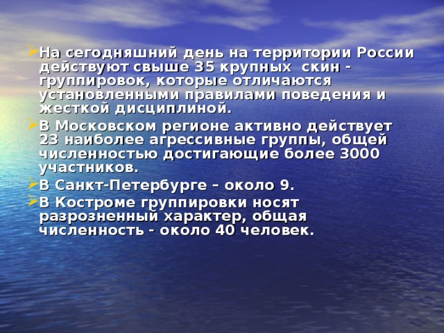 На сегодняшний день на территории России действуют свыше 35 крупных скин - группировок, которые отличаются установленными правилами поведения и жесткой дисциплиной. В Московском регионе активно действует 23 наиболее агрессивные группы, общей численностью достигающие более 3000 участников. В Санкт-Петербурге – около 9. В Костроме группировки носят разрозненный характер, общая численность - около 40 человек. 