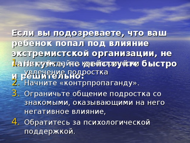   Если вы подозреваете, что ваш ребенок попал под влияние экстремистской организации, не паникуйте, но действуйте быстро и решительно:  Не осуждайте категорически увлечение подростка Начните «контрпропаганду». Ограничьте общение подростка со знакомыми, оказывающими на него негативное влияние, Обратитесь за психологической поддержкой. 