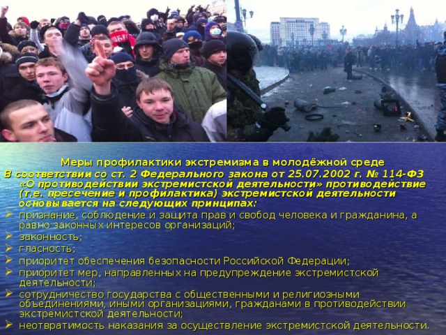 Меры профилактики экстремизма в молодёжной среде В соответствии со ст. 2 Федерального закона от 25.07.2002 г. № 114-ФЗ «О противодействии экстремистской деятельности» противодействие (т.е. пресечение и профилактика) экстремистской деятельности основывается на следующих принципах: признание, соблюдение и защита прав и свобод человека и гражданина, а равно законных интересов организаций; законность; гласность; приоритет обеспечения безопасности Российской Федерации; приоритет мер, направленных на предупреждение экстремистской деятельности; сотрудничество государства с общественными и религиозными объединениями, иными организациями, гражданами в противодействии экстремистской деятельности; неотвратимость наказания за осуществление экстремистской деятельности. 
