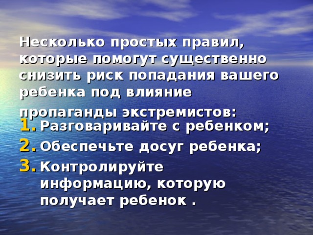  Несколько простых правил, которые помогут существенно снизить риск попадания вашего ребенка под влияние пропаганды экстремистов:  Разговаривайте с ребенком;   Обеспечьте досуг ребенка;  Контролируйте информацию,   которую получает ребенок . 
