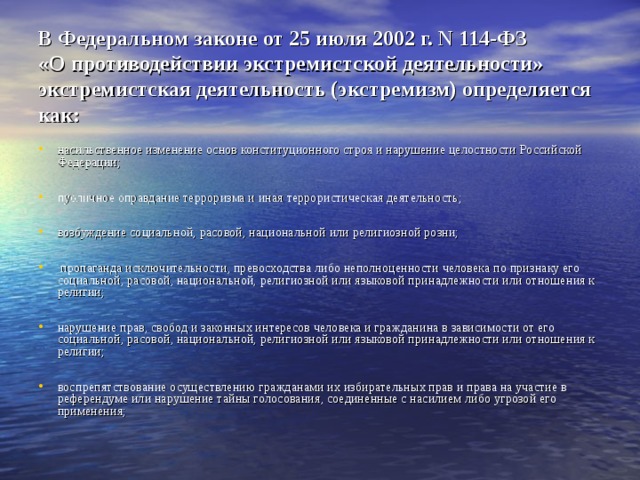 В Федеральном законе от 25 июля 2002 г. N 114-ФЗ  «О противодействии экстремистской деятельности» экстремистская деятельность (экстремизм) определяется как: насильственное изменение основ конституционного строя и нарушение целостности Российской Федерации;  публичное оправдание терроризма и иная террористическая деятельность;  возбуждение социальной, расовой, национальной или религиозной розни;   пропаганда исключительности, превосходства либо неполноценности человека по признаку его социальной, расовой, национальной, религиозной или языковой принадлежности или отношения к религии;  нарушение прав, свобод и законных интересов человека и гражданина в зависимости от его социальной, расовой, национальной, религиозной или языковой принадлежности или отношения к религии;  воспрепятствование осуществлению гражданами их избирательных прав и права на участие в референдуме или нарушение тайны голосования, соединенные с насилием либо угрозой его применения; 